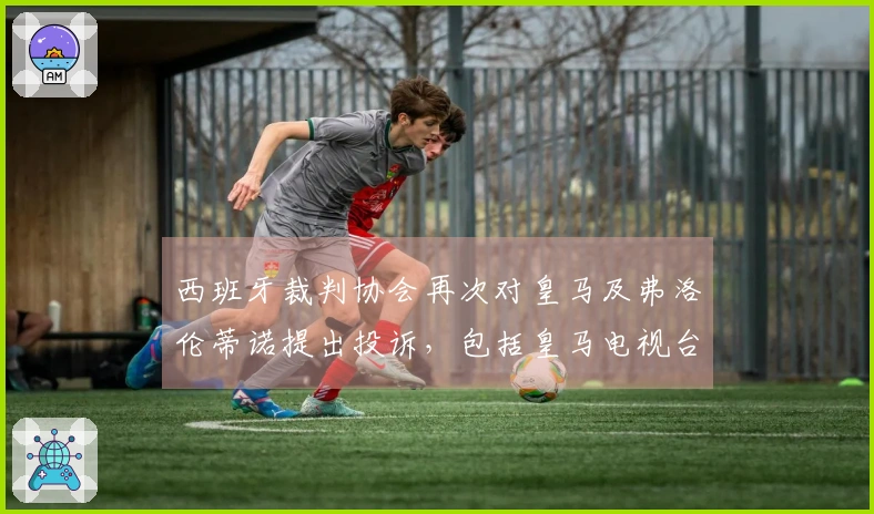 西班牙裁判协会再次对皇马及弗洛伦蒂诺提出投诉，包括皇马电视台